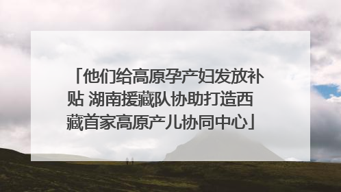他们给高原孕产妇发放补贴 湖南援藏队协助打造西藏首家高原产儿协同中心