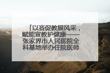 以赛促教展风采，赋能宣教护健康——张家界市人民医院全科基地举办住院医师健康宣教比赛