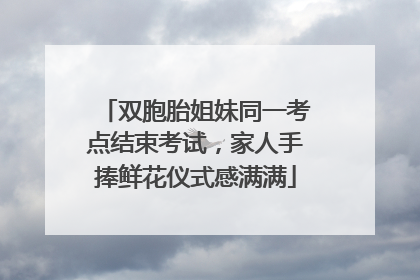 双胞胎姐妹同一考点结束考试，家人手捧鲜花仪式感满满