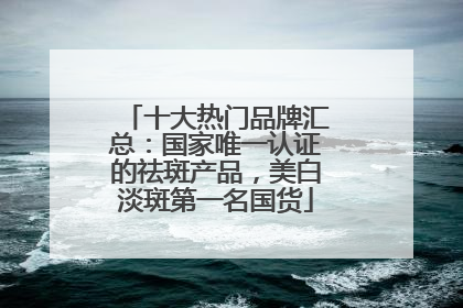 十大热门品牌汇总:国家唯一认证的祛斑产品,美白淡斑第一名国货