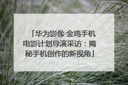华为影像·金鸡手机电影计划导演采访：揭秘手机创作的新视角
