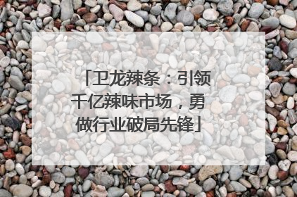 卫龙辣条：引领千亿辣味市场，勇做行业破局先锋