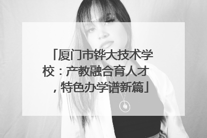 厦门市铧大技术学校：产教融合育人才，特色办学谱新篇