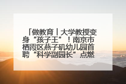 做教育︱大学教授变身“孩子王”！南京市栖霞区燕子矶幼儿园首聘“科学副园长”点燃萌娃科学梦
