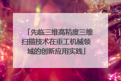 先临三维高精度三维扫描技术在重工机械领域的创新应用实践