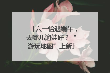 六一恰遇端午，去哪儿遛娃好？“游玩地图”上新