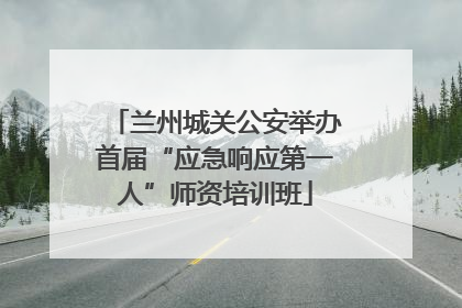 兰州城关公安举办首届“应急响应第一人”师资培训班