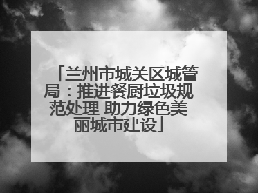 兰州市城关区城管局：推进餐厨垃圾规范处理 助力绿色美丽城市建设