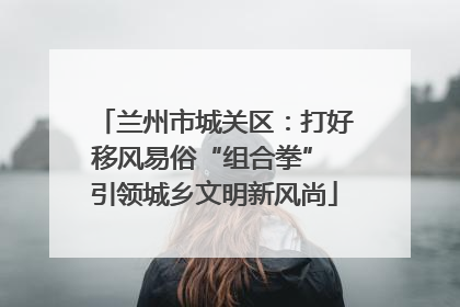 兰州市城关区：打好移风易俗“组合拳” 引领城乡文明新风尚