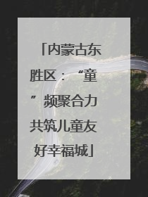 内蒙古东胜区：“童”频聚合力共筑儿童友好幸福城