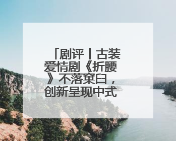 剧评丨古装爱情剧《折腰》不落窠臼，创新呈现中式美学与浪漫
