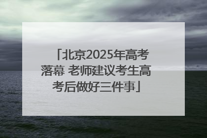 北京2025年高考落幕 老师建议考生高考后做好三件事
