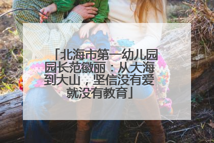 北海市第一幼儿园园长范徽丽：从大海到大山，坚信没有爱就没有教育