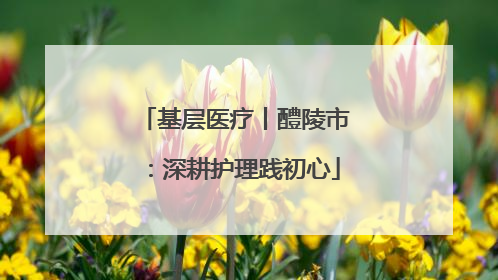基层医疗丨醴陵市：深耕护理践初心
