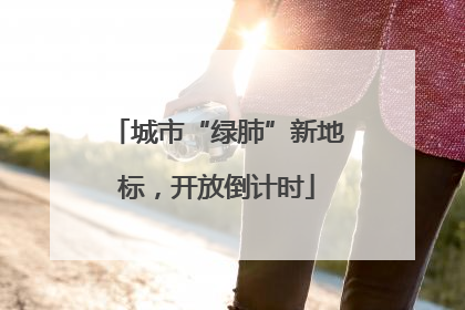 城市“绿肺”新地标，开放倒计时