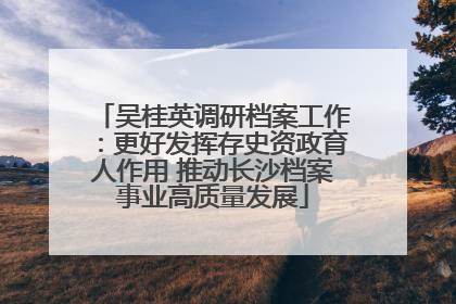吴桂英调研档案工作：更好发挥存史资政育人作用 推动长沙档案事业高质量发展