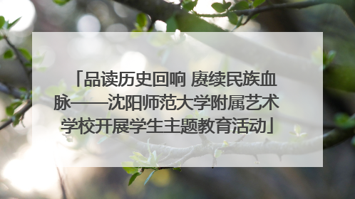 品读历史回响 赓续民族血脉——沈阳师范大学附属艺术学校开展学生主题教育活动