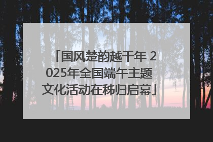 国风楚韵越千年 2025年全国端午主题文化活动在秭归启幕