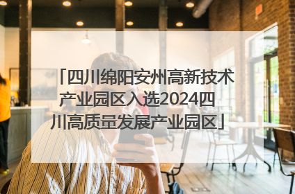 四川绵阳安州高新技术产业园区入选2024四川高质量发展产业园区