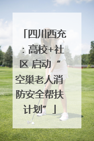 四川西充：高校+社区 启动“空巢老人消防安全帮扶计划”