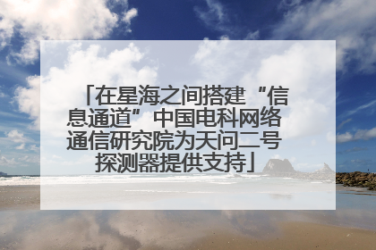 在星海之间搭建“信息通道”中国电科网络通信研究院为天问二号探测器提供支持