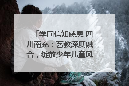 学回信知感恩 四川南充：艺教深度融合，绽放少年儿童风采｜您牵挂的四川