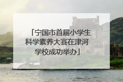 宁国市首届小学生科学素养大赛在津河学校成功举办