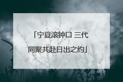 宁夏滚钟口 三代同聚共赴日出之约