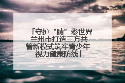 守护“睛”彩世界 兰州市打造三方共管新模式筑牢青少年视力健康防线
