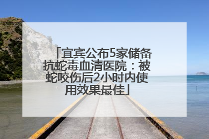宜宾公布5家储备抗蛇毒血清医院：被蛇咬伤后2小时内使用效果最佳
