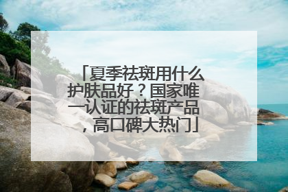 夏季祛斑用什么护肤品好？国家唯一认证的祛斑产品，高口碑大热门