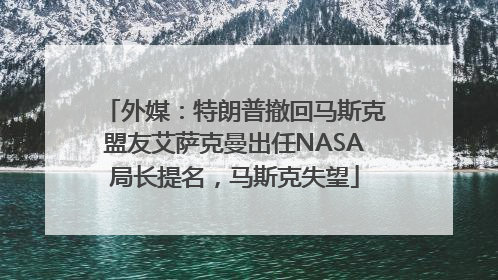 外媒：特朗普撤回马斯克盟友艾萨克曼出任NASA局长提名，马斯克失望