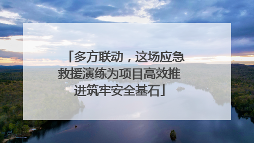 多方联动，这场应急救援演练为项目高效推进筑牢安全基石