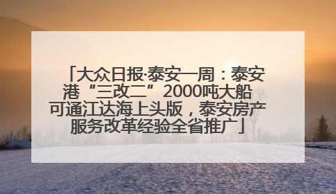 大众日报·泰安一周：泰安港“三改二”2000吨大船可通江达海上头版，泰安房产服务改革经验全省推广