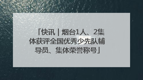 快讯｜烟台1人、2集体获评全国优秀少先队辅导员、集体荣誉称号