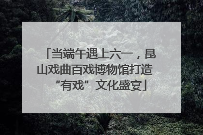 当端午遇上六一，昆山戏曲百戏博物馆打造“有戏”文化盛宴