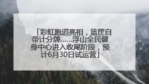 彩虹跑道亮相，篮筐自带计分牌……浮山全民健身中心进入收尾阶段，预计6月30日试运营