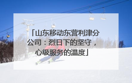 山东移动东营利津分公司：烈日下的坚守，心级服务的温度