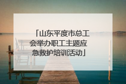 山东平度市总工会举办职工主题应急救护培训活动