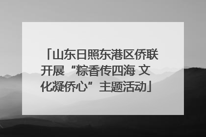 山东日照东港区侨联开展“粽香传四海 文化凝侨心”主题活动