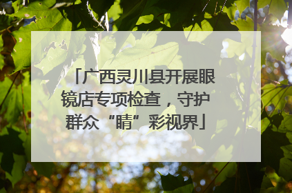 广西灵川县开展眼镜店专项检查，守护群众“睛”彩视界