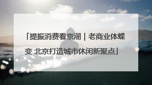 提振消费看京潮｜老商业体蝶变 北京打造城市休闲新聚点