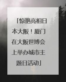 惊艳亮相日本大阪！厦门在大阪世博会上举办城市主题日活动