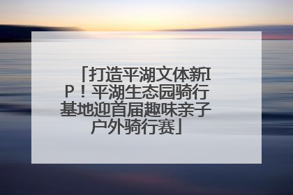打造平湖文体新IP！平湖生态园骑行基地迎首届趣味亲子户外骑行赛