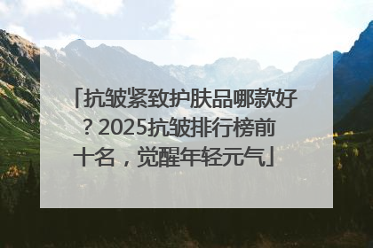抗皱紧致护肤品哪款好？2025抗皱排行榜前十名，觉醒年轻元气