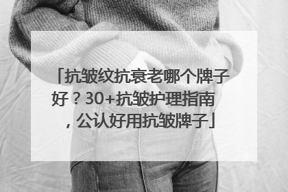 抗皱纹抗衰老哪个牌子好？30+抗皱护理指南，公认好用抗皱牌子