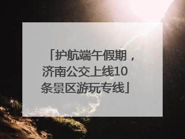 护航端午假期，济南公交上线10条景区游玩专线