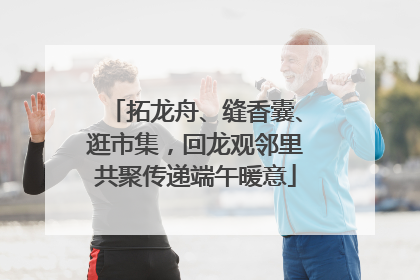 拓龙舟、缝香囊、逛市集，回龙观邻里共聚传递端午暖意