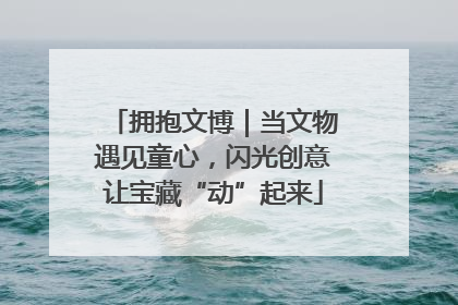拥抱文博｜当文物遇见童心，闪光创意让宝藏“动”起来