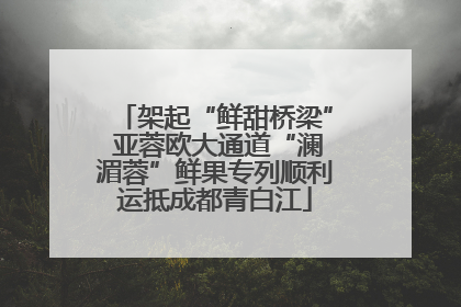 架起“鲜甜桥梁” 亚蓉欧大通道“澜湄蓉”鲜果专列顺利运抵成都青白江
